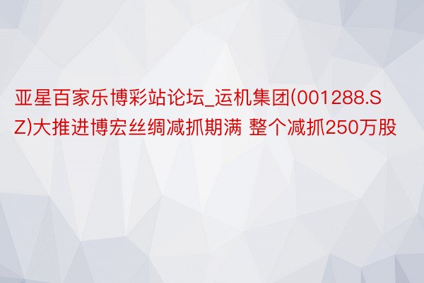 亚星百家乐博彩站论坛_运机集团(001288.SZ)大推进博宏丝绸减抓期满 整个减抓250万股