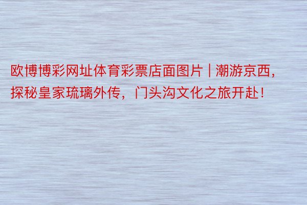 欧博博彩网址体育彩票店面图片 | 潮游京西，探秘皇家琉璃外传，门头沟文化之旅开赴！