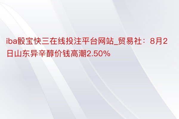 iba骰宝快三在线投注平台网站_贸易社：8月2日山东异辛醇价钱高潮2.50%