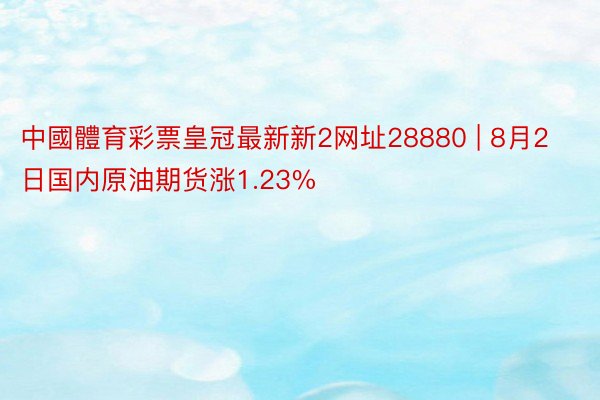 中國體育彩票皇冠最新新2网址28880 | 8月2日国内原油期货涨1.23%