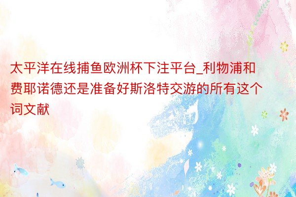 太平洋在线捕鱼欧洲杯下注平台_利物浦和费耶诺德还是准备好斯洛特交游的所有这个词文献