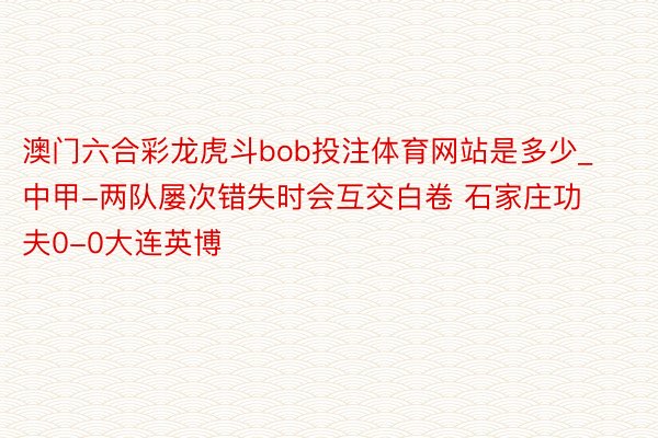 澳门六合彩龙虎斗bob投注体育网站是多少_中甲-两队屡次错失时会互交白卷 石家庄功夫0-0大连英博