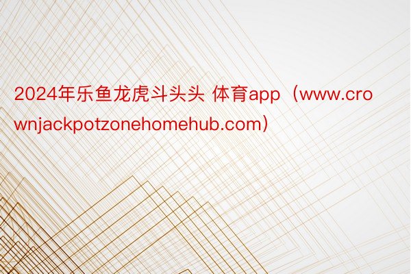 2024年乐鱼龙虎斗头头 体育app（www.crownjackpotzonehomehub.com）