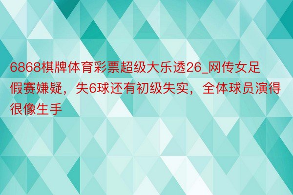 6868棋牌体育彩票超级大乐透26_网传女足假赛嫌疑，失6球还有初级失实，全体球员演得很像生手