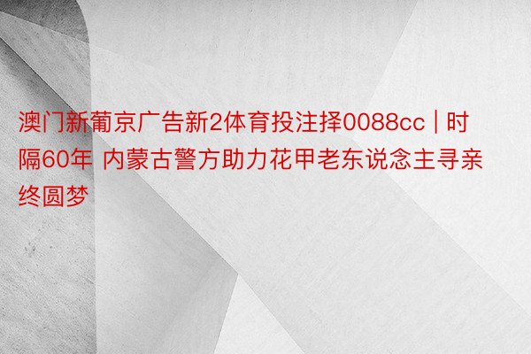 澳门新葡京广告新2体育投注择0088cc | 时隔60年 内蒙古警方助力花甲老东说念主寻亲终圆梦