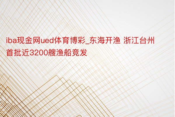 iba现金网ued体育博彩_东海开渔 浙江台州首批近3200艘渔船竞发