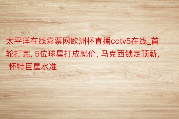 太平洋在线彩票网欧洲杯直播cctv5在线_首轮打完, 5位球星打成就价, 马克西锁定顶薪, 怀特巨星水准