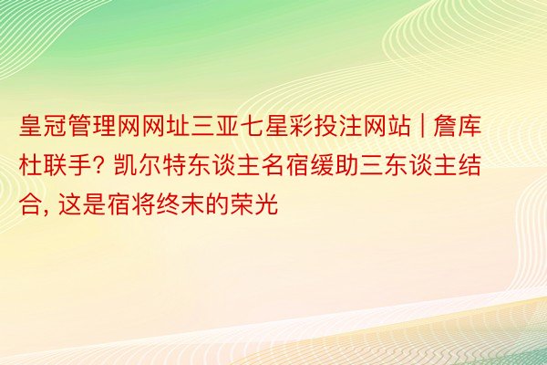 皇冠管理网网址三亚七星彩投注网站 | 詹库杜联手? 凯尔特东谈主名宿缓助三东谈主结合, 这是宿将终末的荣光