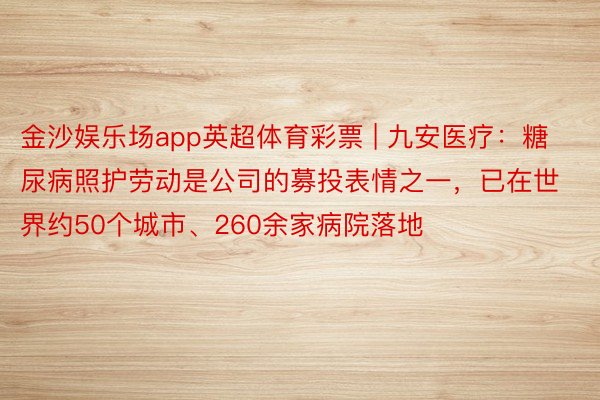 金沙娱乐场app英超体育彩票 | 九安医疗：糖尿病照护劳动是公司的募投表情之一，已在世界约50个城市、260余家病院落地