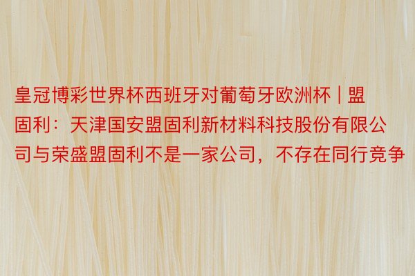 皇冠博彩世界杯西班牙对葡萄牙欧洲杯 | 盟固利：天津国安盟固利新材料科技股份有限公司与荣盛盟固利不是一家公司，不存在同行竞争