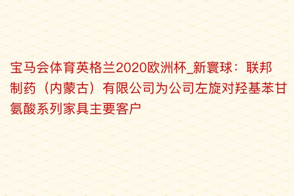 宝马会体育英格兰2020欧洲杯_新寰球：联邦制药（内蒙古）有限公司为公司左旋对羟基苯甘氨酸系列家具主要客户