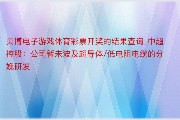 贝博电子游戏体育彩票开奖的结果查询_中超控股：公司暂未波及超导体/低电阻电缆的分娩研发