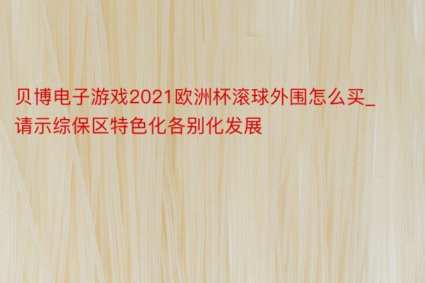 贝博电子游戏2021欧洲杯滚球外围怎么买_请示综保区特色化各别化发展