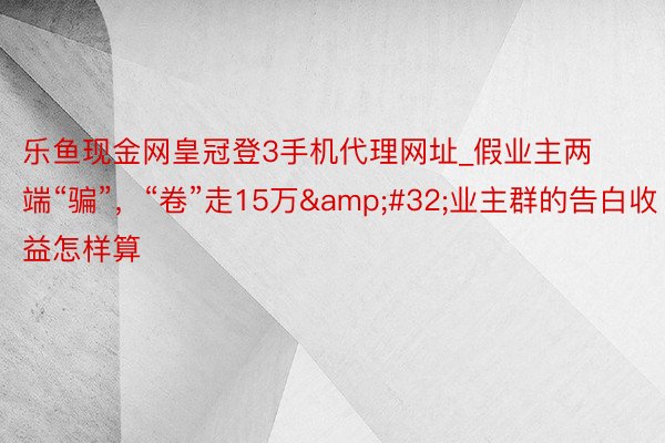 乐鱼现金网皇冠登3手机代理网址_假业主两端“骗”，“卷”走15万&#32;业主群的告白收益怎样算