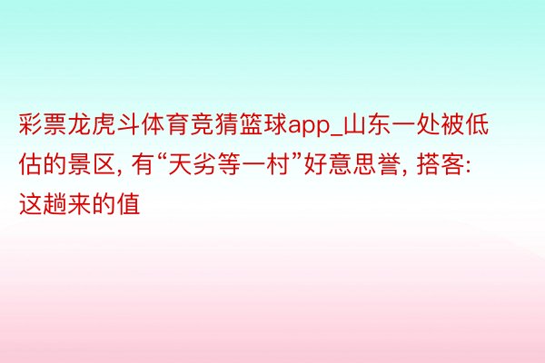 彩票龙虎斗体育竞猜篮球app_山东一处被低估的景区, 有“天劣等一村”好意思誉, 搭客: 这趟来的值