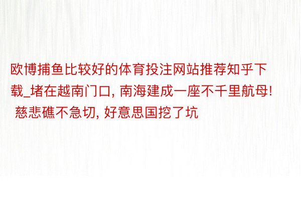 欧博捕鱼比较好的体育投注网站推荐知乎下载_堵在越南门口, 南海建成一座不千里航母! 慈悲礁不急切, 好意思国挖了坑