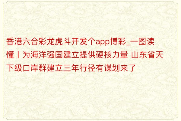 香港六合彩龙虎斗开发个app博彩_一图读懂丨为海洋强国建立提供硬核力量 山东省天下级口岸群建立三年行径有谋划来了