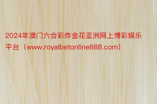 2024年澳门六合彩炸金花亚洲网上博彩娱乐平台（www.royalbetonline888.com）