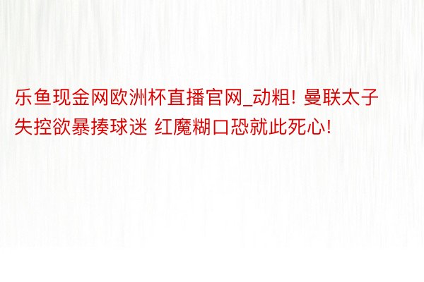 乐鱼现金网欧洲杯直播官网_动粗! 曼联太子失控欲暴揍球迷 红魔糊口恐就此死心!