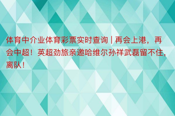 体育中介业体育彩票实时查询 | 再会上港，再会中超！英超劲旅亲邀哈维尔孙祥武磊留不住，离队！