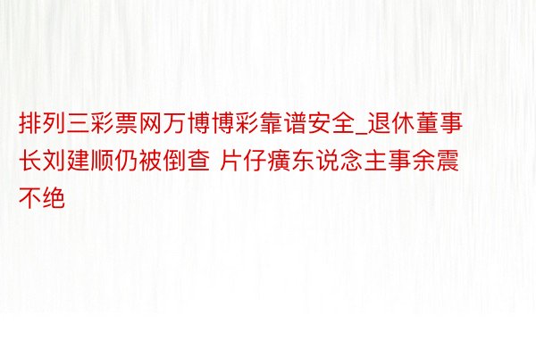 排列三彩票网万博博彩靠谱安全_退休董事长刘建顺仍被倒查 片仔癀东说念主事余震不绝