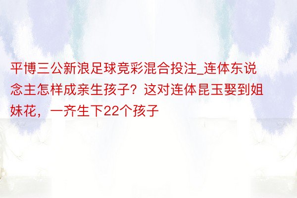 平博三公新浪足球竞彩混合投注_连体东说念主怎样成亲生孩子？这对连体昆玉娶到姐妹花，一齐生下22个孩子