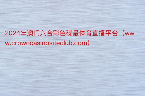 2024年澳门六合彩色碟最体育直播平台（www.crowncasinositeclub.com）