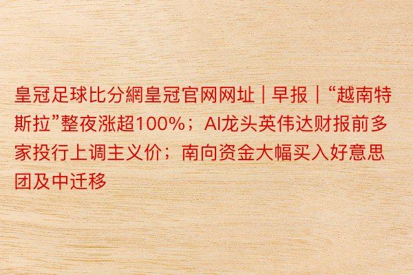 皇冠足球比分網皇冠官网网址 | 早报｜“越南特斯拉”整夜涨超100%；AI龙头英伟达财报前多家投行上调主义价；南向资金大幅买入好意思团及中迁移