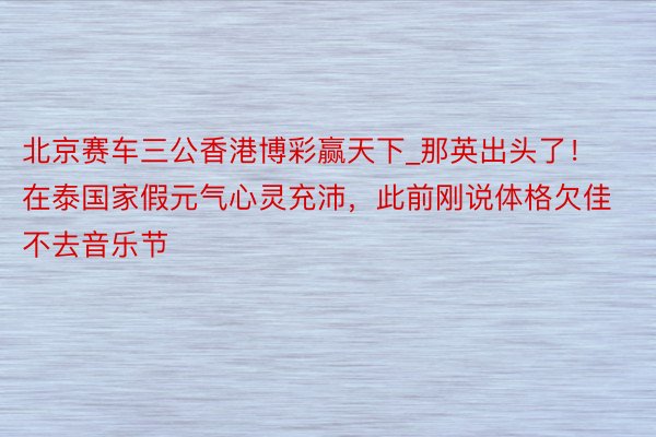 北京赛车三公香港博彩赢天下_那英出头了！在泰国家假元气心灵充沛，此前刚说体格欠佳不去音乐节