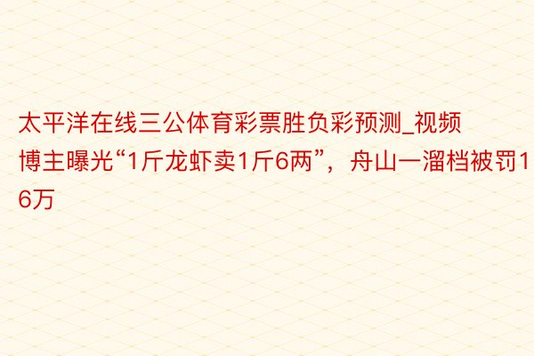 太平洋在线三公体育彩票胜负彩预测_视频博主曝光“1斤龙虾卖1斤6两”，舟山一溜档被罚16万