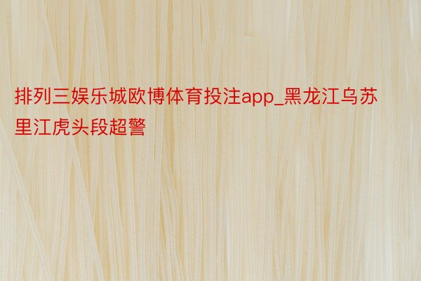 排列三娱乐城欧博体育投注app_黑龙江乌苏里江虎头段超警