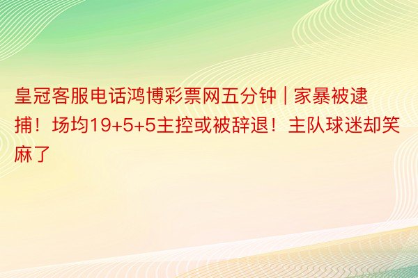 皇冠客服电话鸿博彩票网五分钟 | 家暴被逮捕！场均19+5+5主控或被辞退！主队球迷却笑麻了