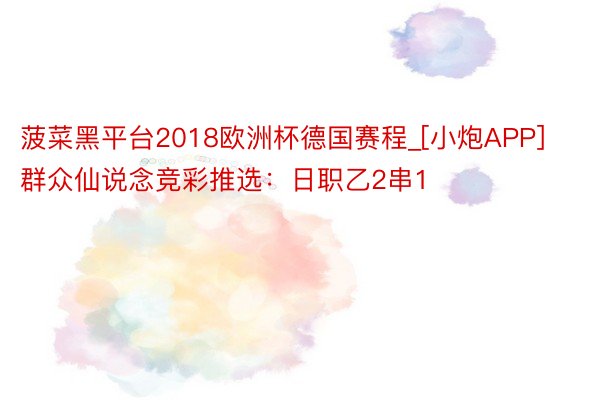 菠菜黑平台2018欧洲杯德国赛程_[小炮APP]群众仙说念竞彩推选：日职乙2串1