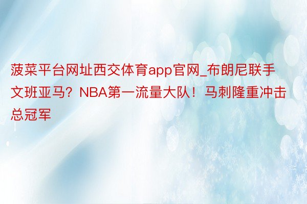 菠菜平台网址西交体育app官网_布朗尼联手文班亚马？NBA第一流量大队！马刺隆重冲击总冠军