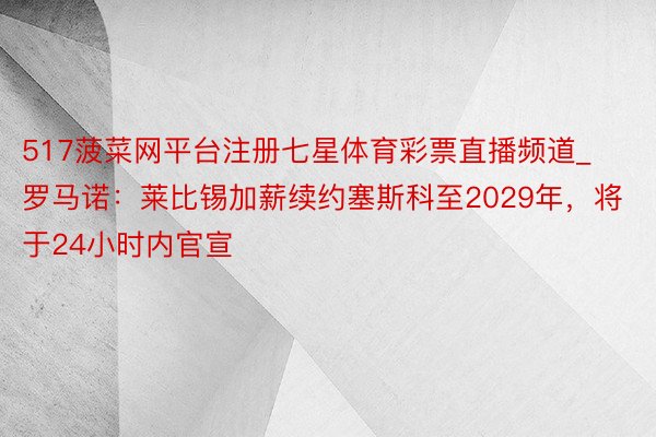 517菠菜网平台注册七星体育彩票直播频道_罗马诺：莱比锡加薪续约塞斯科至2029年，将于24小时内官宣