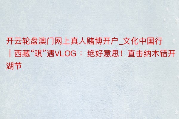 开云轮盘澳门网上真人赌博开户_文化中国行｜西藏“琪”遇VLOG ：绝好意思！直击纳木错开湖节