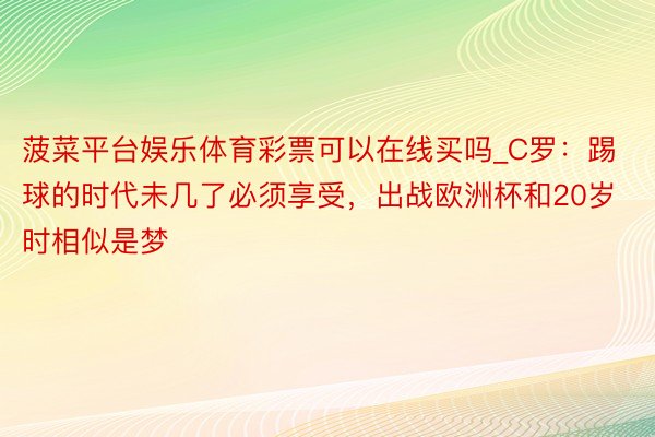 菠菜平台娱乐体育彩票可以在线买吗_C罗：踢球的时代未几了必须享受，出战欧洲杯和20岁时相似是梦