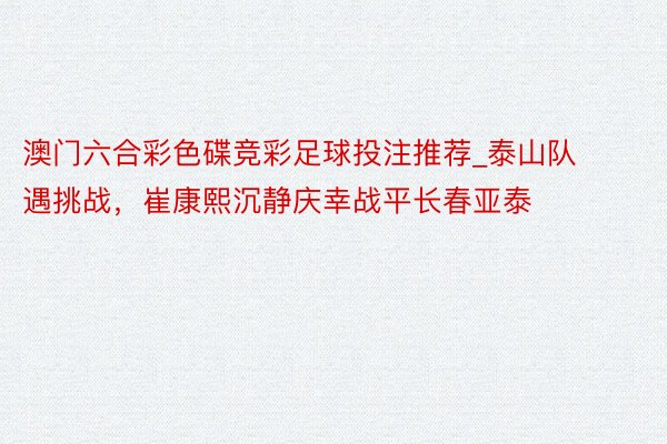 澳门六合彩色碟竞彩足球投注推荐_泰山队遇挑战，崔康熙沉静庆幸战平长春亚泰