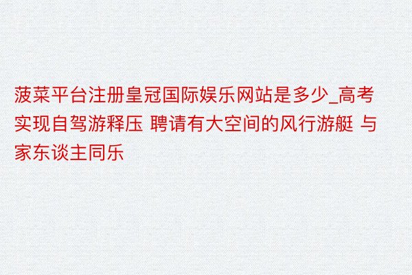 菠菜平台注册皇冠国际娱乐网站是多少_高考实现自驾游释压 聘请有大空间的风行游艇 与家东谈主同乐