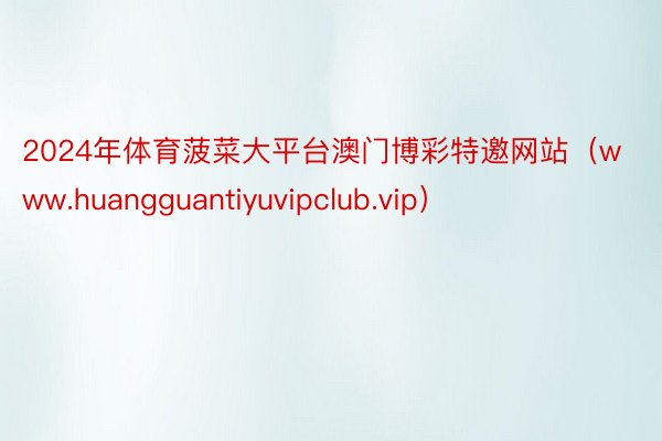 2024年体育菠菜大平台澳门博彩特邀网站（www.huangguantiyuvipclub.vip）