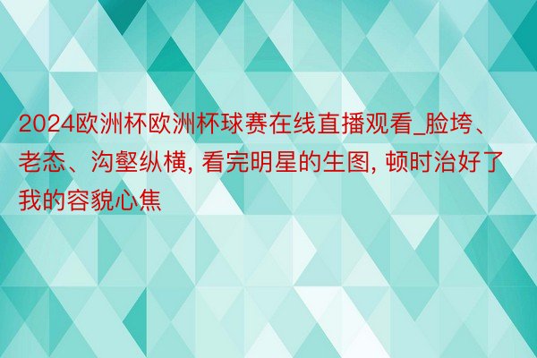 2024欧洲杯欧洲杯球赛在线直播观看_脸垮、老态、沟壑纵横, 看完明星的生图, 顿时治好了我的容貌心焦