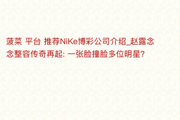 菠菜 平台 推荐NiKe博彩公司介绍_赵露念念整容传奇再起: 一张脸撞脸多位明星?