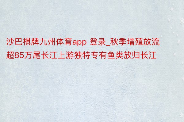 沙巴棋牌九州体育app 登录_秋季增殖放流 超85万尾长江上游独特专有鱼类放归长江