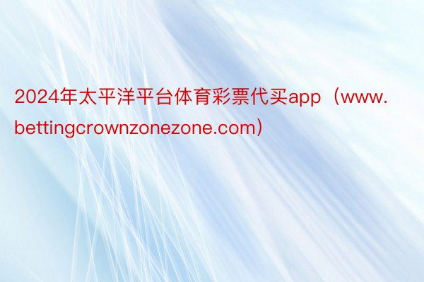 2024年太平洋平台体育彩票代买app（www.bettingcrownzonezone.com）