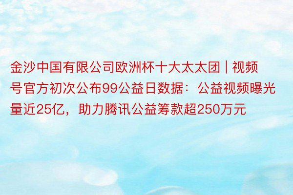 金沙中国有限公司欧洲杯十大太太团 | 视频号官方初次公布99公益日数据：公益视频曝光量近25亿，助力腾讯公益筹款超250万元