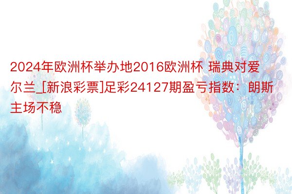 2024年欧洲杯举办地2016欧洲杯 瑞典对爱尔兰_[新浪彩票]足彩24127期盈亏指数：朗斯主场不稳