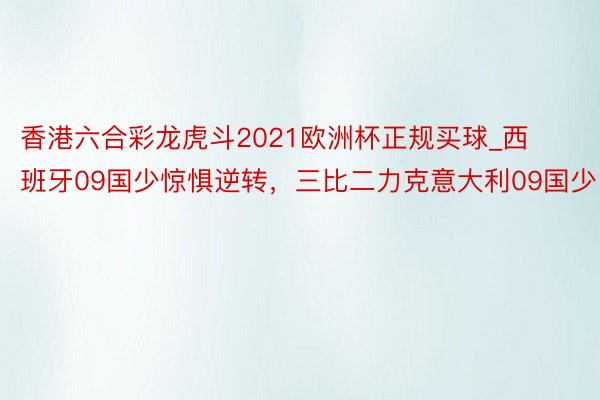 香港六合彩龙虎斗2021欧洲杯正规买球_西班牙09国少惊惧逆转，三比二力克意大利09国少