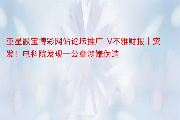 亚星骰宝博彩网站论坛推广_V不雅财报｜突发！电科院发现一公章涉嫌伪造