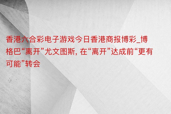 香港六合彩电子游戏今日香港商报博彩_博格巴“离开”尤文图斯, 在“离开”达成前“更有可能”转会