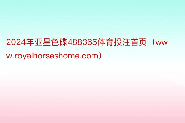 2024年亚星色碟488365体育投注首页（www.royalhorseshome.com）